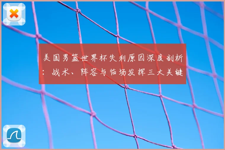 美国男篮世界杯失利原因深度剖析：战术、阵容与临场发挥三大关键因素