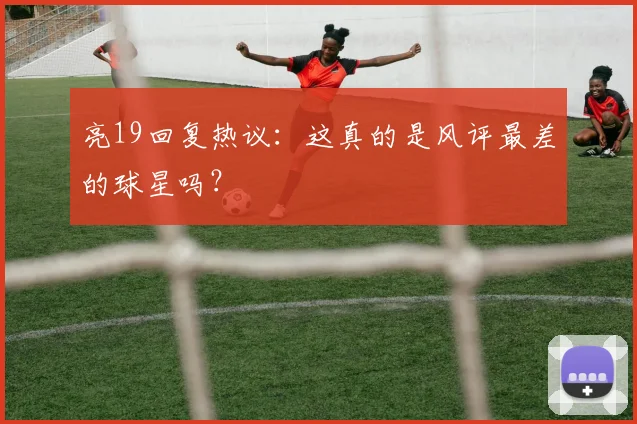 亮19回复热议：这真的是风评最差的球星吗？