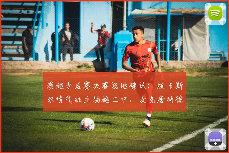 澳超季后赛决赛场地确认：纽卡斯尔喷气机主场施工中，麦克唐纳德琼斯球场2026年仍可承办赛事