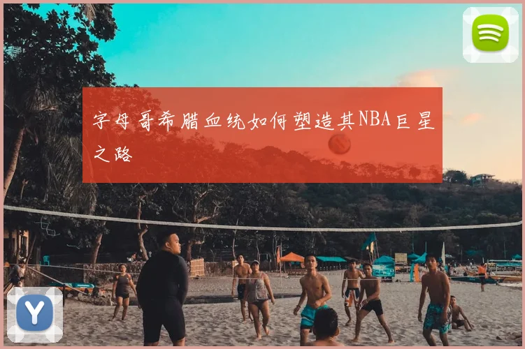 字母哥希腊血统如何塑造其NBA巨星之路