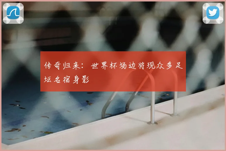 传奇归来:世界杯场边将现众多足坛名宿身影
