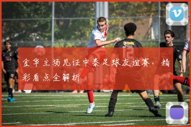 金华主场见证中泰足球友谊赛，精彩看点全解析