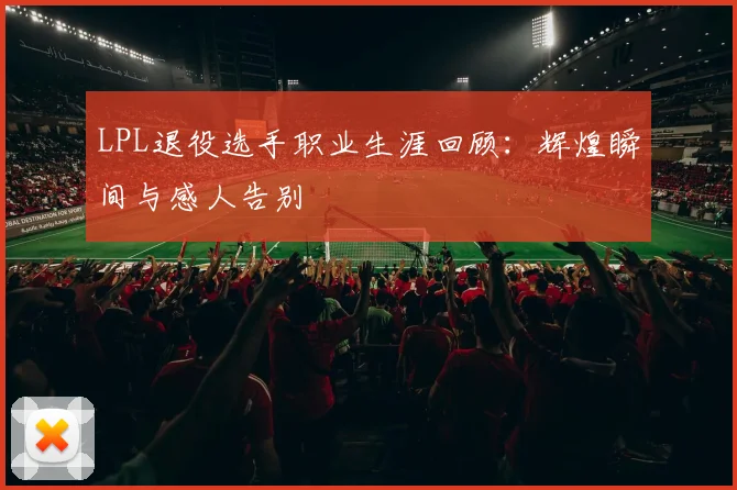 LPL退役选手职业生涯回顾：辉煌瞬间与感人告别