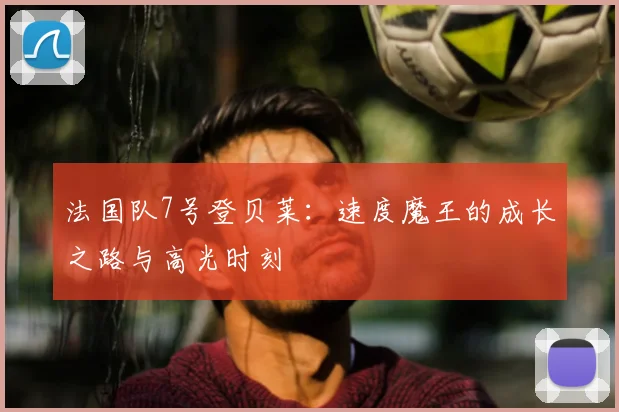 法国队7号登贝莱：速度魔王的成长之路与高光时刻