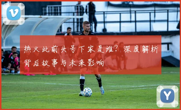 热火此前头号下家是谁?深度解析背后故事与未来影响