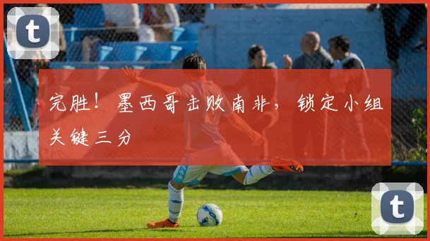 完胜!墨西哥击败南非,锁定小组关键三分