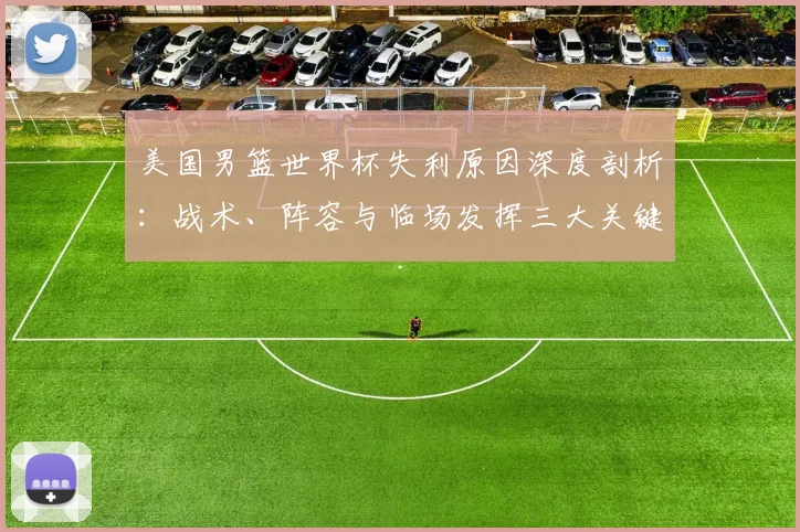 美国男篮世界杯失利原因深度剖析:战术、阵容与临场发挥三大关键因素