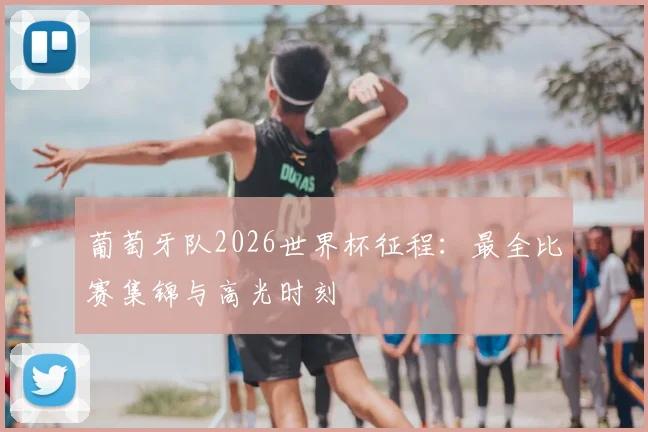 葡萄牙队2026世界杯征程:最全比赛集锦与高光时刻