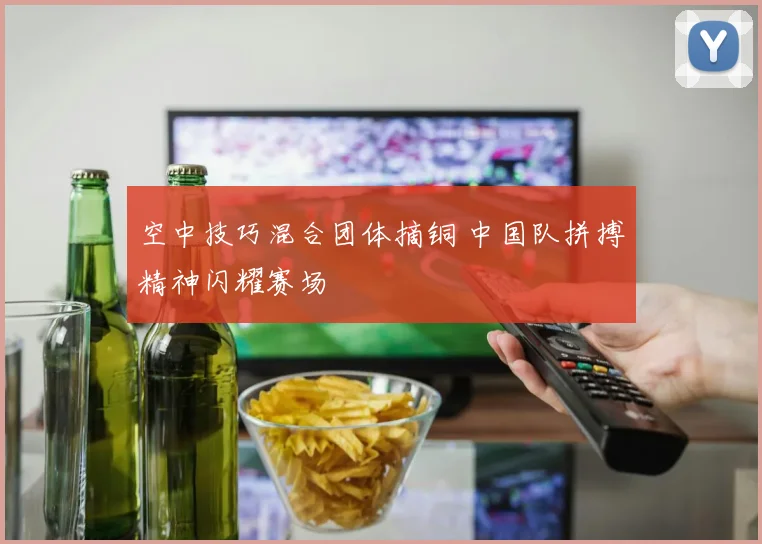 空中技巧混合团体摘铜 中国队拼搏精神闪耀赛场