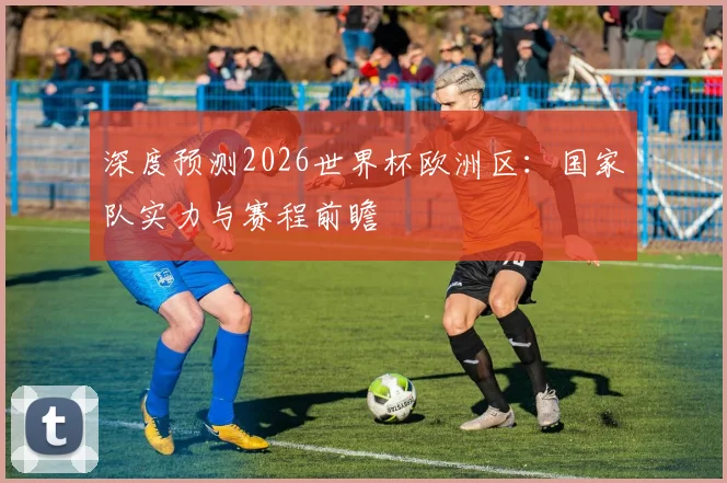 深度预测2026世界杯欧洲区：国家队实力与赛程前瞻