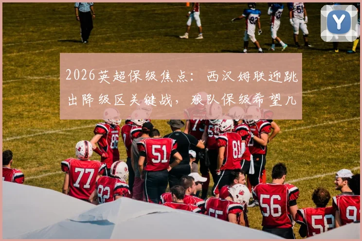 2026英超保级焦点：西汉姆联迎跳出降级区关键战，狼队保级希望几何？附最新形势分析