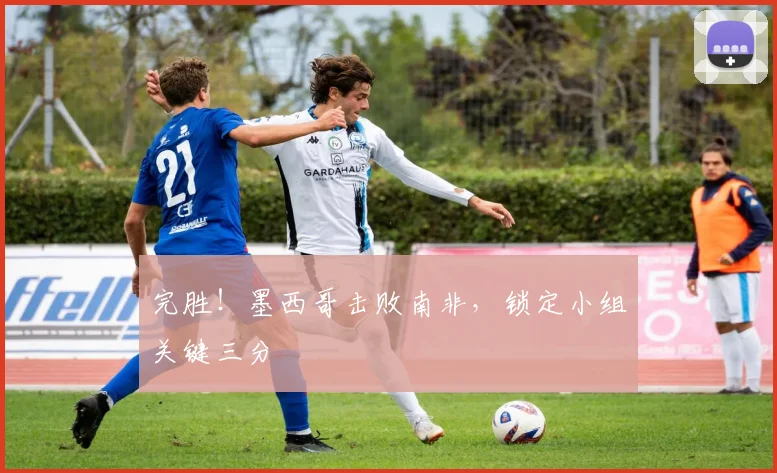 完胜!墨西哥击败南非,锁定小组关键三分