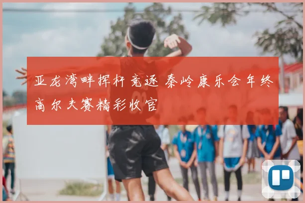 亚龙湾畔挥杆竞逐 秦岭康乐会年终高尔夫赛精彩收官