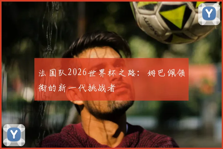 法国队2026世界杯之路:姆巴佩领衔的新一代挑战者