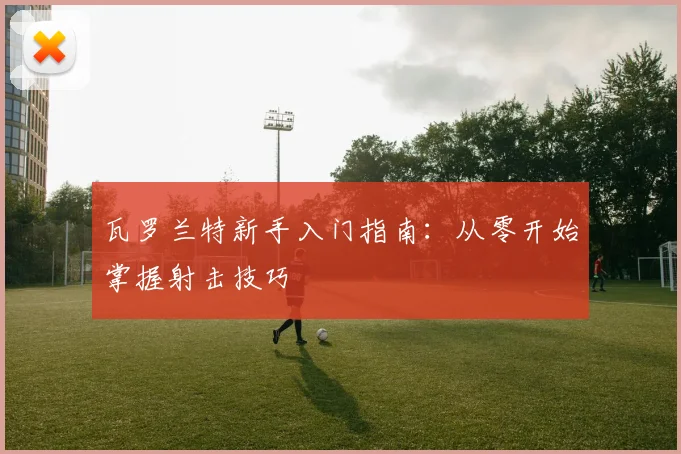 瓦罗兰特新手入门指南:从零开始掌握射击技巧