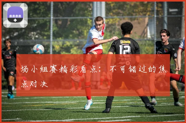 场小组赛精彩看点:不可错过的焦点对决