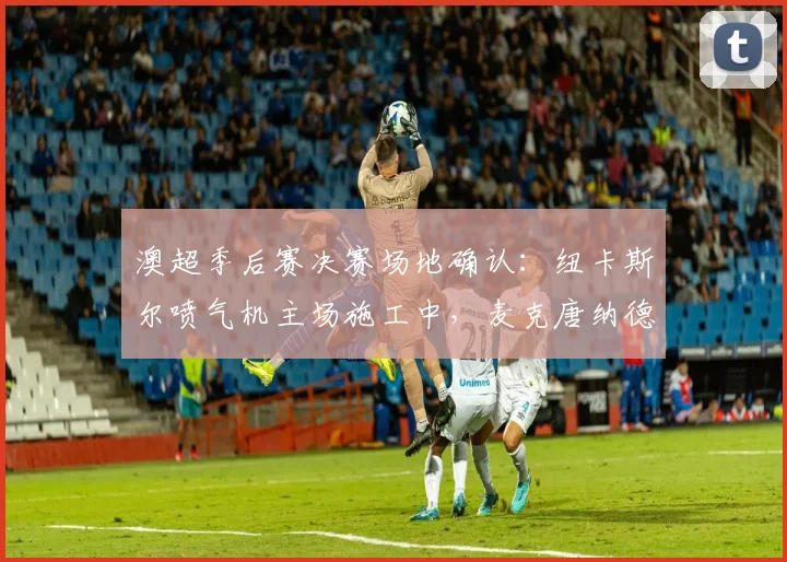 澳超季后赛决赛场地确认:纽卡斯尔喷气机主场施工中,麦克唐纳德琼斯球场2026年仍可承办赛事