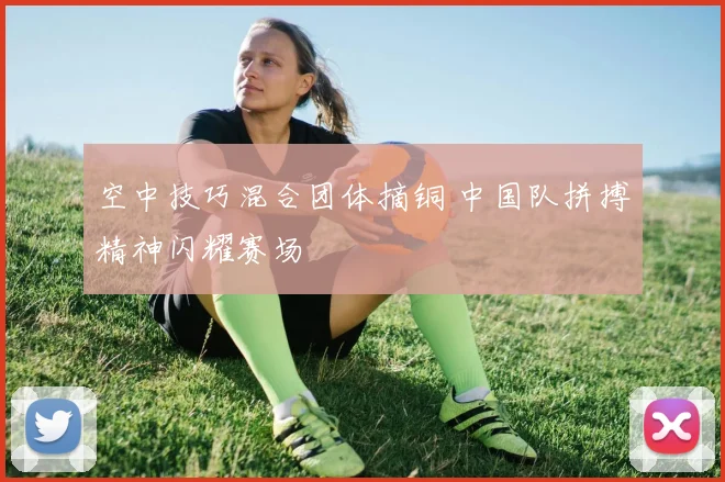 空中技巧混合团体摘铜 中国队拼搏精神闪耀赛场